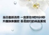 当日最新消息 一定要在0时0分0秒升国旗奏国歌 香港回归的画面重现