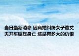 当日最新消息 因离婚纠纷女子遭丈夫开车碾压身亡 这是有多大的仇恨