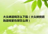 大头妹游戏怎么下载（大头妹找钥匙游戏紫色球怎么得）