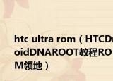 htc ultra rom（HTCDroidDNAROOT教程ROM领地）