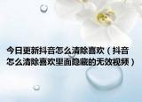 今日更新抖音怎么清除喜欢（抖音怎么清除喜欢里面隐藏的无效视频）