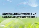 gc1级和gc2级压力管道区别（GA1级和GC1级压力管道哪个级别高）