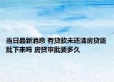 当日最新消息 有贷款未还清房贷能批下来吗 房贷审批要多久