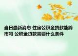 当日最新消息 住房公积金贷款能跨市吗 公积金贷款需要什么条件