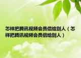 怎样把腾讯视频会员借给别人（怎样把腾讯视频会员借给别人）