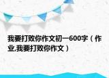 我要打败你作文初一600字（作业,我要打败你作文）