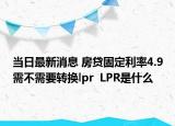当日最新消息 房贷固定利率4.9需不需要转换lpr  LPR是什么