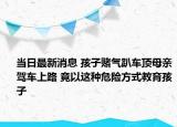 当日最新消息 孩子赌气趴车顶母亲驾车上路 竟以这种危险方式教育孩子