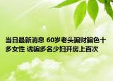 当日最新消息 60岁老头骗财骗色十多女性 诱骗多名少妇开房上百次