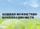 当日最新消息 粮补来准信了每亩补贴500元玉米大豆粮补通知了吗