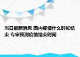 当日最新消息 国内疫情什么时候结束 专家预测疫情结束时间