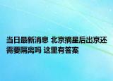 当日最新消息 北京摘星后出京还需要隔离吗 这里有答案