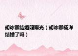 胡冰卿结婚照曝光（胡冰卿杨洋结婚了吗）