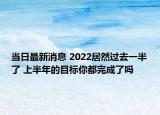 当日最新消息 2022居然过去一半了 上半年的目标你都完成了吗