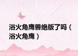 浴火角鹰兽绝版了吗（浴火角鹰）