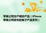苹果公司生产哪些产品（iPhone 苹果公司发布的电子产品系列）