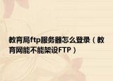 教育局ftp服务器怎么登录（教育网能不能架设FTP）