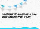 电脑版网易云缓存的音乐在哪个文件夹（网易云缓存的音乐在哪个文件夹）