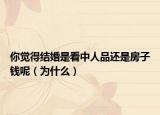 你觉得结婚是看中人品还是房子钱呢（为什么）