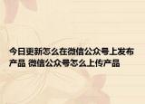 今日更新怎么在微信公众号上发布产品 微信公众号怎么上传产品