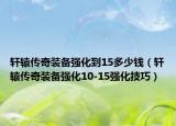轩辕传奇装备强化到15多少钱（轩辕传奇装备强化10-15强化技巧）