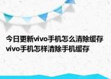 今日更新vivo手机怎么清除缓存 vivo手机怎样清除手机缓存