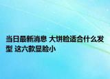当日最新消息 大饼脸适合什么发型 这六款显脸小