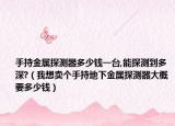 手持金属探测器多少钱一台,能探测到多深?（我想卖个手持地下金属探测器大概要多少钱）