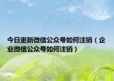 今日更新微信公众号如何注销（企业微信公众号如何注销）