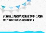 女生脸上有痘坑男生介意不（男的脸上有痘坑该怎么化妆呢）