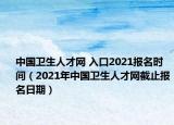 中国卫生人才网 入口2021报名时间（2021年中国卫生人才网截止报名日期）