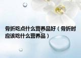 骨折吃点什么营养品好（骨折时应该吃什么营养品）