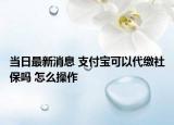 当日最新消息 支付宝可以代缴社保吗 怎么操作