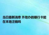 当日最新消息 外地办的银行卡能在本地注销吗