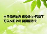 当日最新消息 房贷改lpr后悔了可以改回来吗 要慎重修改