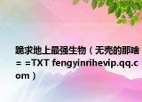 跪求地上最强生物（无壳的那啥= =TXT fengyinrihevip.qq.com）