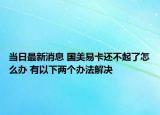 当日最新消息 国美易卡还不起了怎么办 有以下两个办法解决