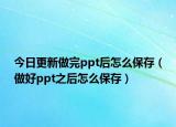 今日更新做完ppt后怎么保存（做好ppt之后怎么保存）