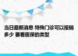 当日最新消息 特殊门诊可以报销多少 要看医保的类型