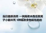 当日最新消息 一块隔夜冰西瓜致男子小肠坏死 5种隔夜食物超危险的