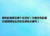 看电影视频买哪个会员好（为看老电影要办视频网站会员你觉得有必要吗）