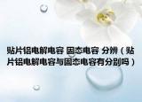 贴片铝电解电容 固态电容 分辨（贴片铝电解电容与固态电容有分别吗）