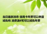 当日最新消息 信用卡年费可以申请减免吗 消费满6笔可以减免年费