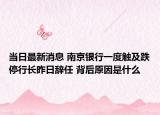 当日最新消息 南京银行一度触及跌停行长昨日辞任 背后原因是什么
