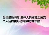 当日最新消息 退休人员返聘工资交个人所得税吗 按哪种方式申报