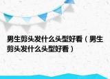 男生剪头发什么头型好看（男生剪头发什么头型好看）