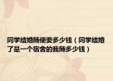 同学结婚随便要多少钱（同学结婚了是一个宿舍的我随多少钱）