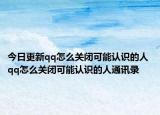 今日更新qq怎么关闭可能认识的人 qq怎么关闭可能认识的人通讯录