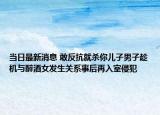 当日最新消息 敢反抗就杀你儿子男子趁机与醉酒女发生关系事后再入室侵犯