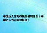 中国达人秀刘教授真名叫什么（中国达人秀刘教授是谁）